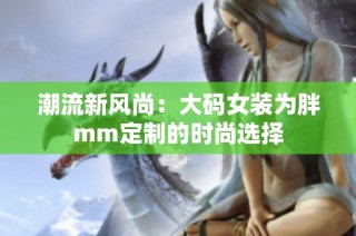 潮流新风尚：大码女装为胖mm定制的时尚选择