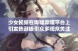 少女视频在哔哩哔哩平台上引发热潮吸引众多观众关注