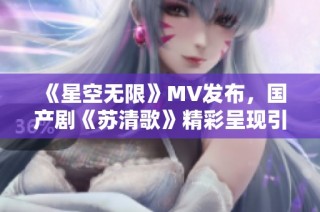 《星空无限》MV发布，国产剧《苏清歌》精彩呈现引热议