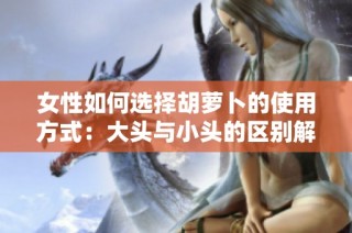 女性如何选择胡萝卜的使用方式：大头与小头的区别解析