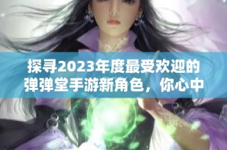 探寻2023年度最受欢迎的弹弹堂手游新角色，你心中的真爱是谁？