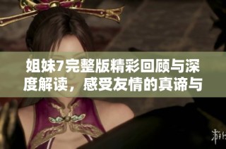 姐妹7完整版精彩回顾与深度解读，感受友情的真谛与力量