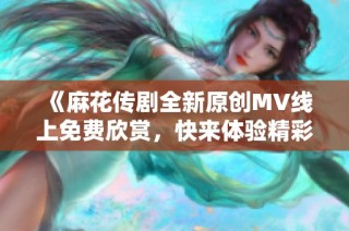 《麻花传剧全新原创MV线上免费欣赏，快来体验精彩内容》