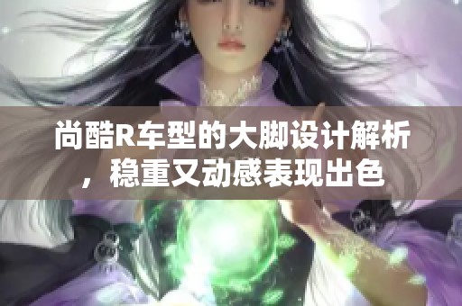 尚酷R车型的大脚设计解析，稳重又动感表现出色