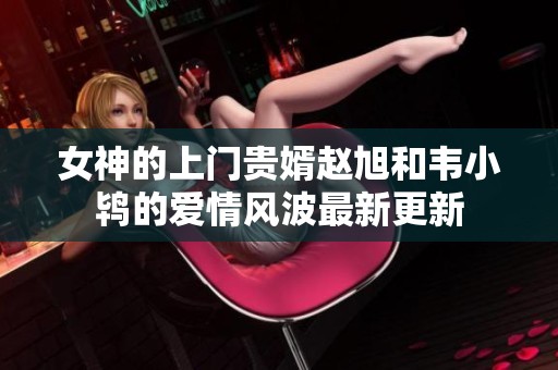 女神的上门贵婿赵旭和韦小鸨的爱情风波最新更新