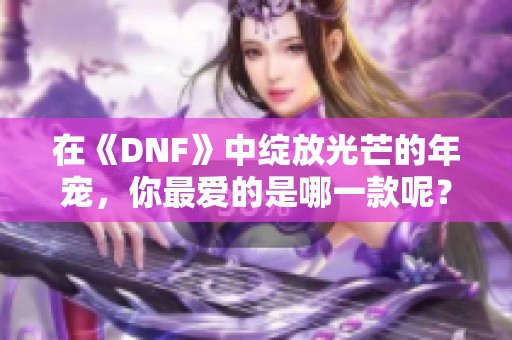 在《DNF》中绽放光芒的年宠，你最爱的是哪一款呢？