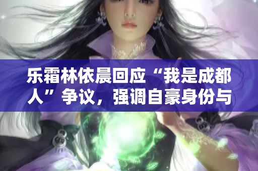 乐霜林依晨回应“我是成都人”争议，强调自豪身份与支持