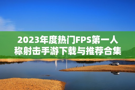 2023年度热门FPS第一人称射击手游下载与推荐合集