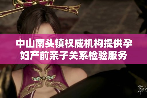 中山南头镇权威机构提供孕妇产前亲子关系检验服务