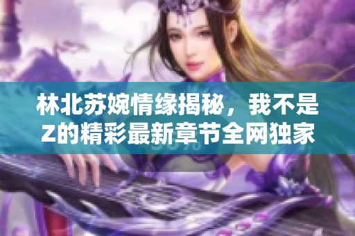 林北苏婉情缘揭秘，我不是Z的精彩最新章节全网独家阅读