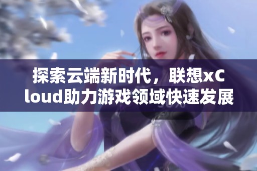 探索云端新时代，联想xCloud助力游戏领域快速发展