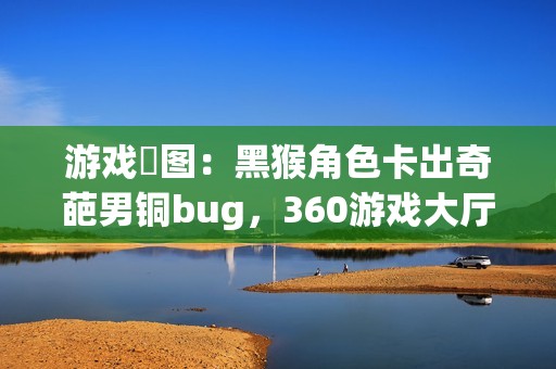 游戏囧图：黑猴角色卡出奇葩男铜bug，360游戏大厅引热议