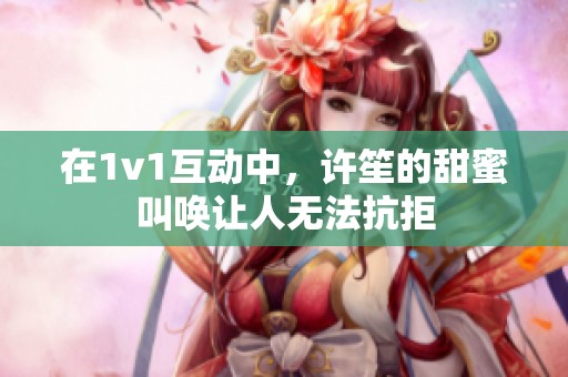 在1v1互动中，许笙的甜蜜叫唤让人无法抗拒