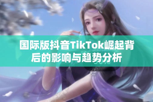 国际版抖音TikTok崛起背后的影响与趋势分析