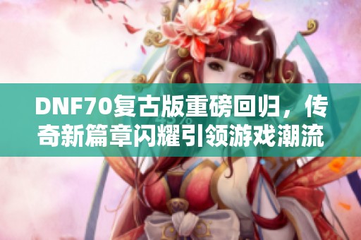 DNF70复古版重磅回归，传奇新篇章闪耀引领游戏潮流