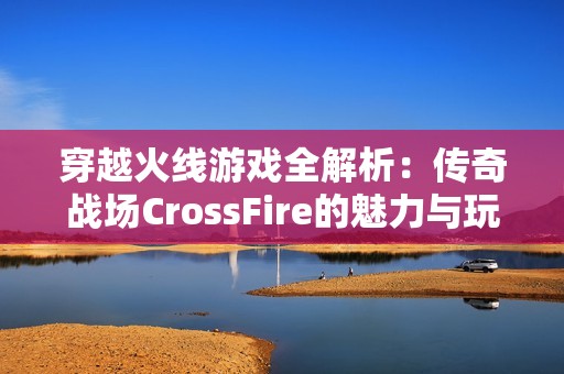 穿越火线游戏全解析：传奇战场CrossFire的魅力与玩法探索