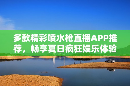 多款精彩喷水枪直播APP推荐，畅享夏日疯狂娱乐体验