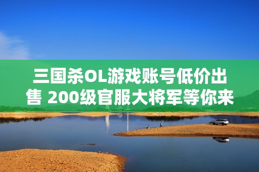 三国杀OL游戏账号低价出售 200级官服大将军等你来拿