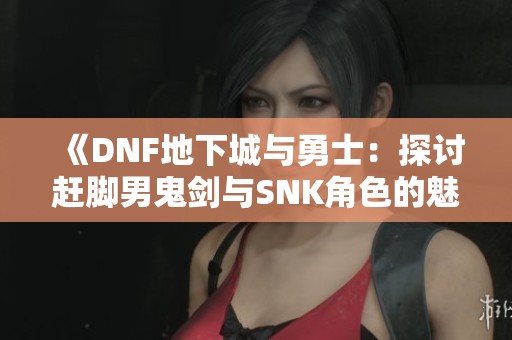 《DNF地下城与勇士：探讨赶脚男鬼剑与SNK角色的魅力》