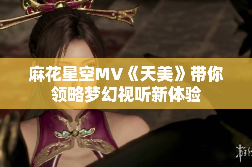 麻花星空MV《天美》带你领略梦幻视听新体验