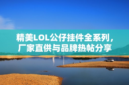 精美LOL公仔挂件全系列，厂家直供与品牌热帖分享