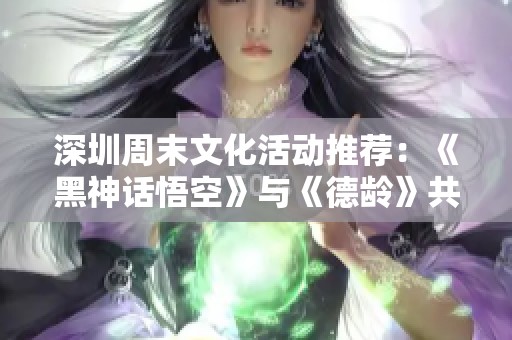 深圳周末文化活动推荐：《黑神话悟空》与《德龄》共同呈现的艺术盛宴