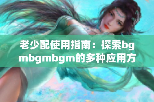 老少配使用指南：探索bgmbgmbgm的多种应用方法与技巧