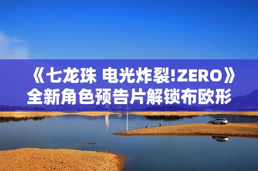 《七龙珠 电光炸裂!ZERO》全新角色预告片解锁布欧形态惊喜