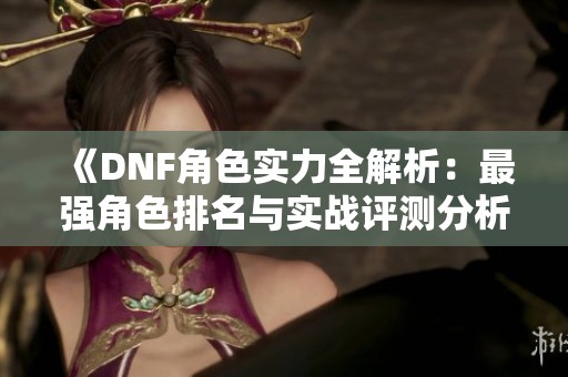 《DNF角色实力全解析：最强角色排名与实战评测分析》