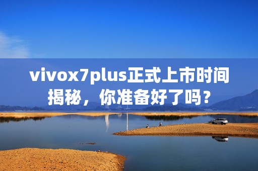 vivox7plus正式上市时间揭秘，你准备好了吗？