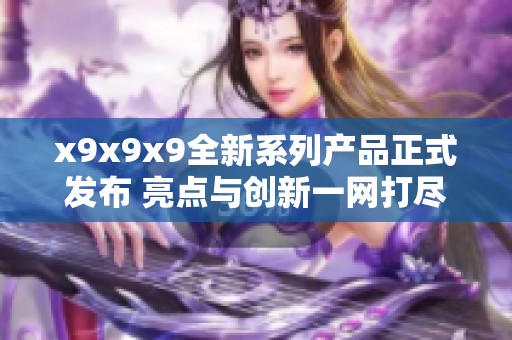 x9x9x9全新系列产品正式发布 亮点与创新一网打尽