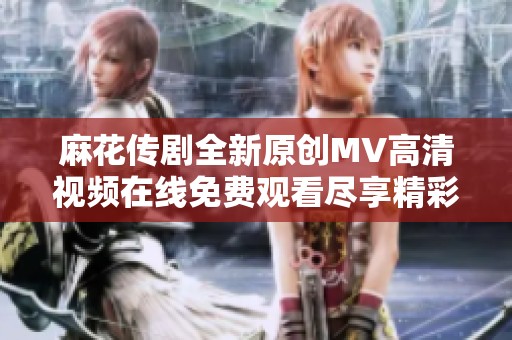 麻花传剧全新原创MV高清视频在线免费观看尽享精彩内容