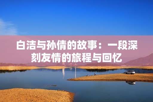 白洁与孙倩的故事：一段深刻友情的旅程与回忆