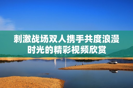 刺激战场双人携手共度浪漫时光的精彩视频欣赏