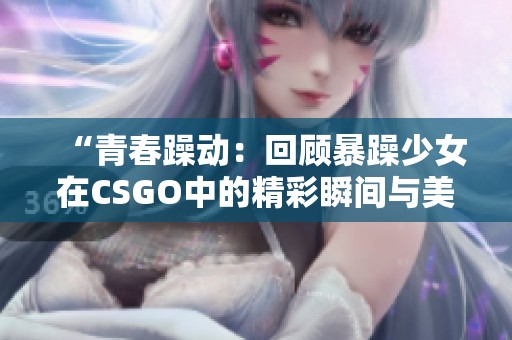 “青春躁动：回顾暴躁少女在CSGO中的精彩瞬间与美图”