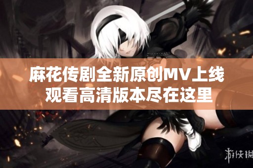 麻花传剧全新原创MV上线 观看高清版本尽在这里