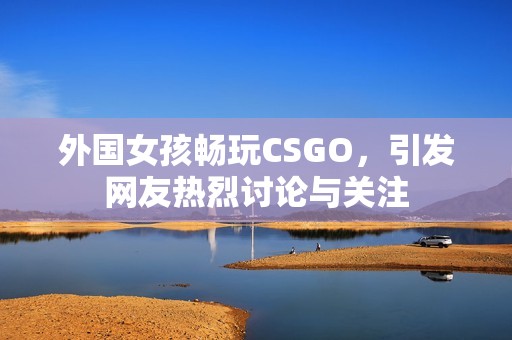 外国女孩畅玩CSGO，引发网友热烈讨论与关注