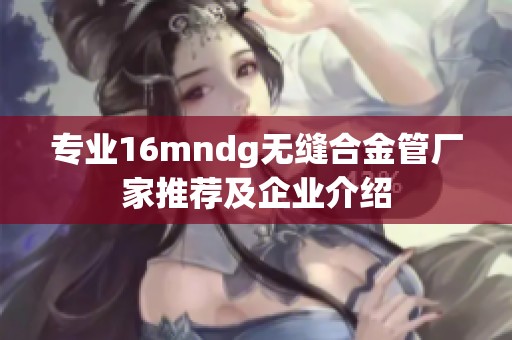 专业16mndg无缝合金管厂家推荐及企业介绍