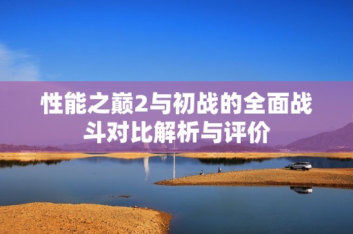 性能之巅2与初战的全面战斗对比解析与评价