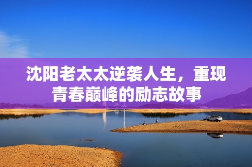 沈阳老太太逆袭人生，重现青春巅峰的励志故事