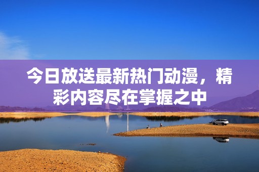 今日放送最新热门动漫，精彩内容尽在掌握之中