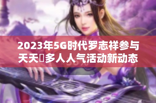 2023年5G时代罗志祥参与天天奭多人人气活动新动态