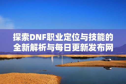 探索DNF职业定位与技能的全新解析与每日更新发布网