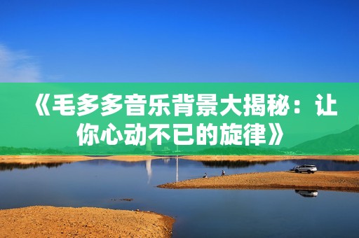 《毛多多音乐背景大揭秘：让你心动不已的旋律》