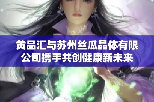 黄品汇与苏州丝瓜晶体有限公司携手共创健康新未来