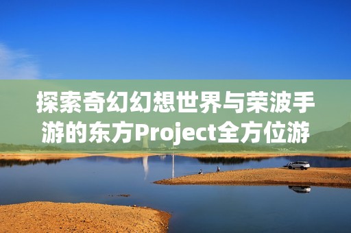 探索奇幻幻想世界与荣波手游的东方Project全方位游戏下载攻略