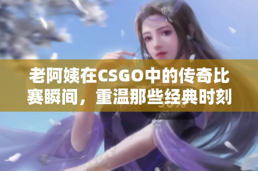 老阿姨在CSGO中的传奇比赛瞬间，重温那些经典时刻