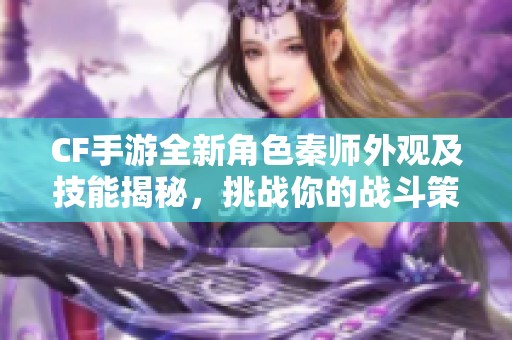 CF手游全新角色秦师外观及技能揭秘，挑战你的战斗策略