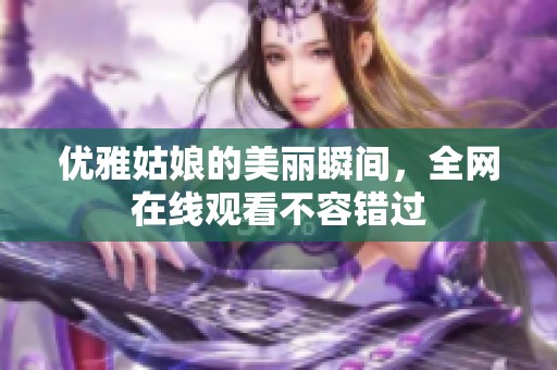 优雅姑娘的美丽瞬间，全网在线观看不容错过