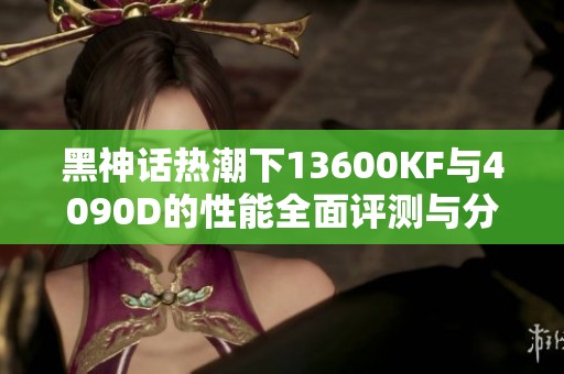 黑神话热潮下13600KF与4090D的性能全面评测与分析